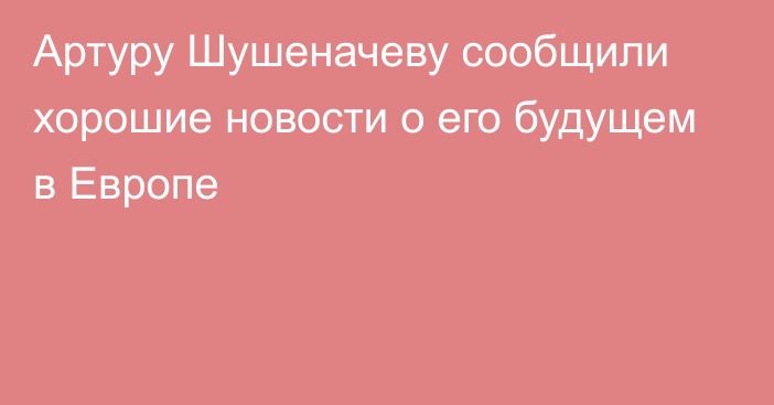 Артуру Шушеначеву сообщили хорошие новости о его будущем в Европе