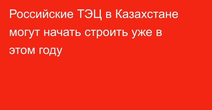 Российские ТЭЦ в Казахстане могут начать строить уже в этом году