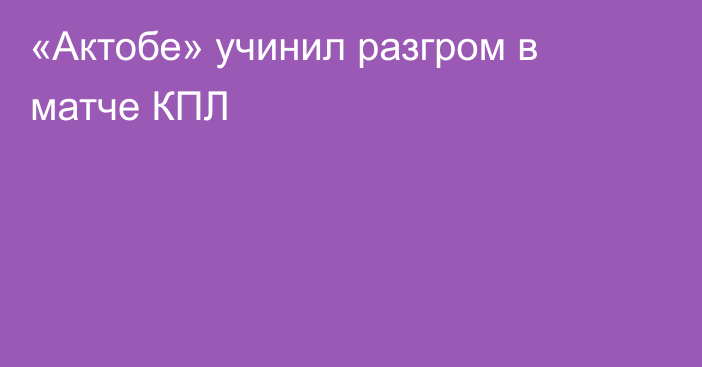 «Актобе» учинил разгром в матче КПЛ