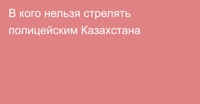 В кого нельзя стрелять полицейским Казахстана