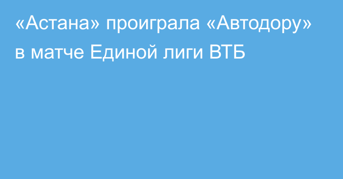 «Астана» проиграла «Автодору» в матче Единой лиги ВТБ