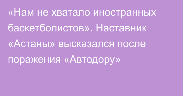 «Нам не хватало иностранных баскетболистов». Наставник «Астаны» высказался после поражения «Автодору»