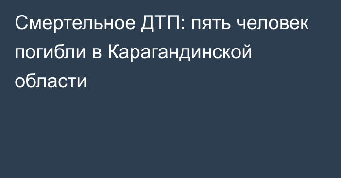 Смертельное ДТП: пять человек погибли в Карагандинской области