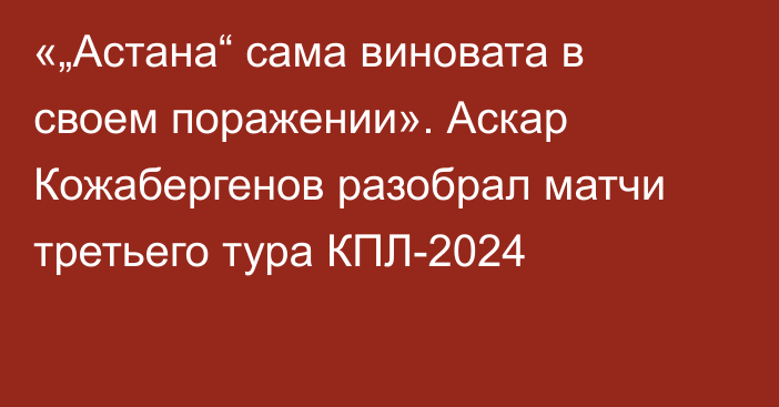 «„Астана“ сама виновата в своем поражении». Аскар Кожабергенов разобрал матчи третьего тура КПЛ-2024