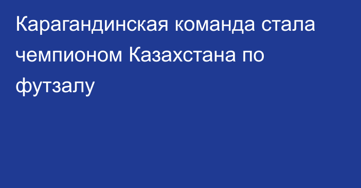 Карагандинская команда стала чемпионом Казахстана по футзалу