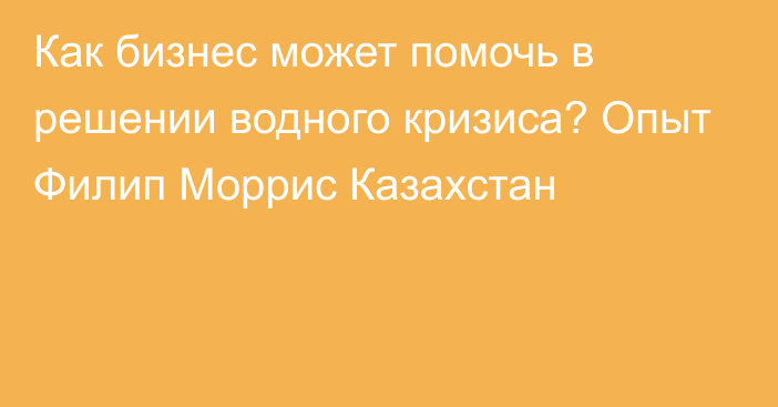 Как бизнес может помочь в решении водного кризиса? Опыт Филип Моррис Казахстан