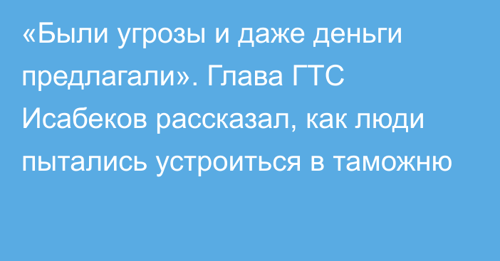 «Были угрозы и даже деньги предлагали». Глава ГТС Исабеков рассказал, как люди пытались устроиться в таможню