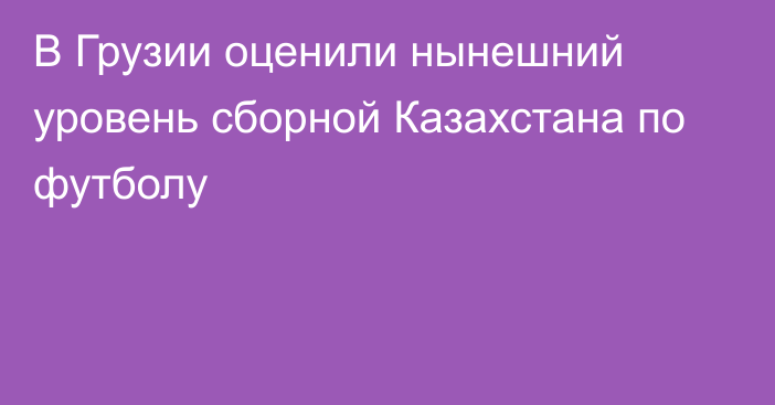 В Грузии оценили нынешний уровень сборной Казахстана по футболу