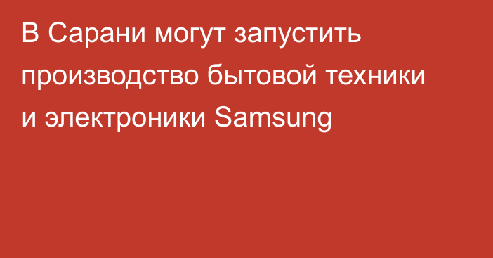 В Сарани могут запустить производство бытовой техники и электроники Samsung