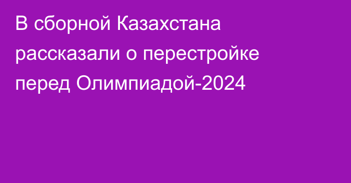 В сборной Казахстана рассказали о перестройке перед Олимпиадой-2024