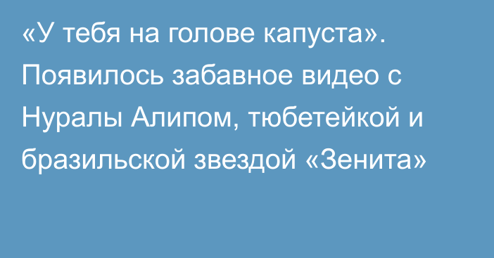 «У тебя на голове капуста». Появилось забавное видео с Нуралы Алипом, тюбетейкой и бразильской звездой «Зенита»