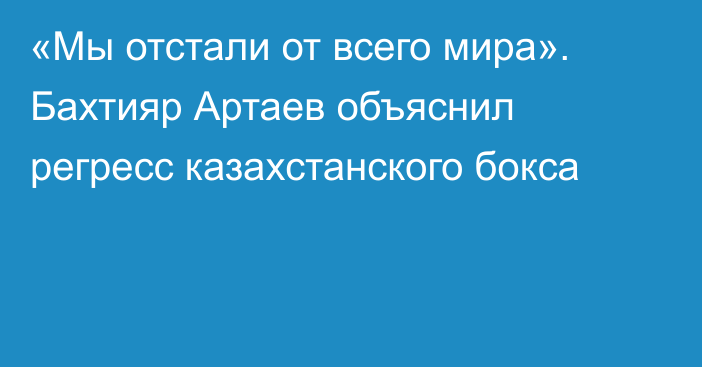 «Мы отстали от всего мира». Бахтияр Артаев объяснил регресс казахстанского бокса