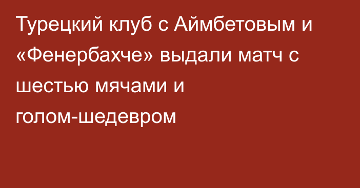 Турецкий клуб с Аймбетовым и «Фенербахче» выдали матч с шестью мячами и голом-шедевром