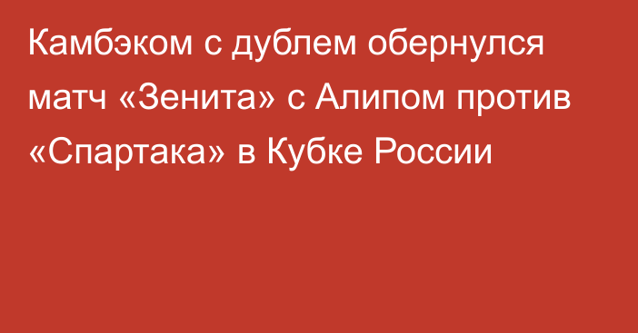 Камбэком с дублем обернулся матч «Зенита» с Алипом против «Спартака» в Кубке России