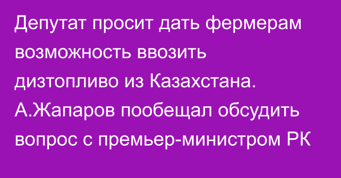 Депутат просит дать фермерам возможность ввозить дизтопливо из Казахстана. А.Жапаров пообещал обсудить вопрос с премьер-министром РК