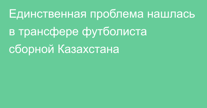 Единственная проблема нашлась в трансфере футболиста сборной Казахстана