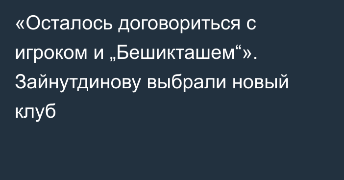 «Осталось договориться с игроком и „Бешикташем“». Зайнутдинову выбрали новый клуб