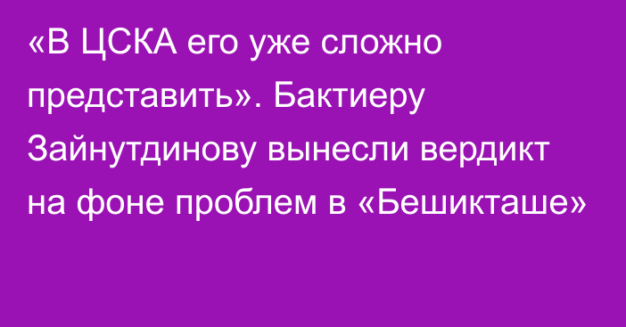 «В ЦСКА его уже сложно представить». Бактиеру Зайнутдинову вынесли вердикт на фоне проблем в «Бешикташе»