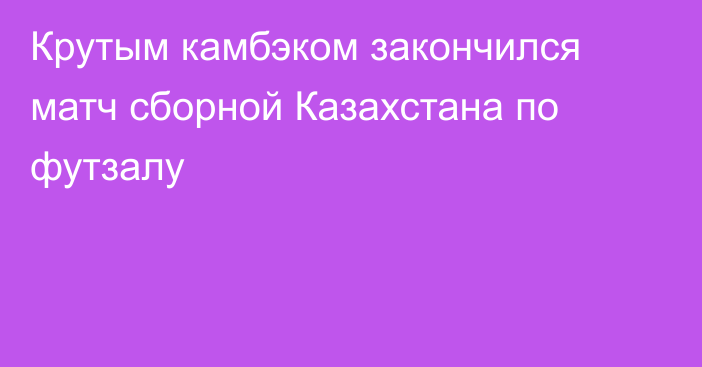 Крутым камбэком закончился матч сборной Казахстана по футзалу