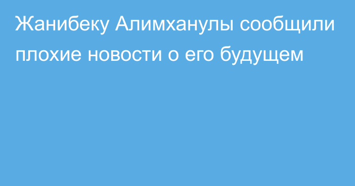 Жанибеку Алимханулы сообщили плохие новости о его будущем