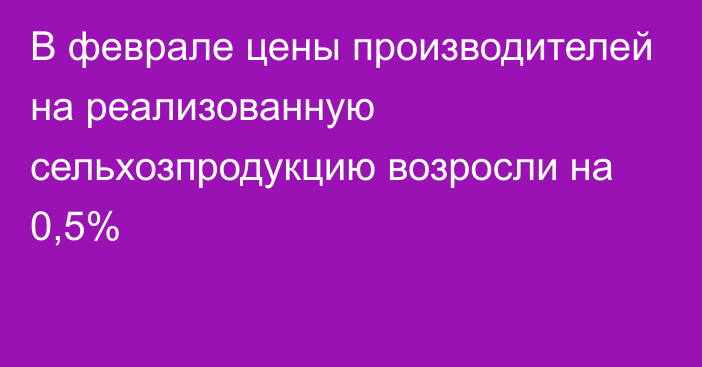 В феврале цены производителей на реализованную сельхозпродукцию возросли на 0,5%