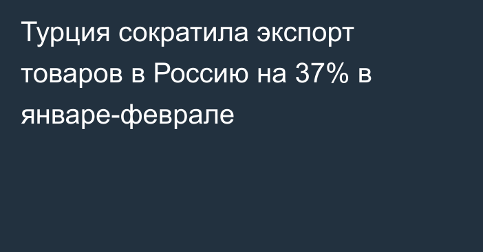 Турция сократила экспорт товаров в Россию на 37% в январе-феврале