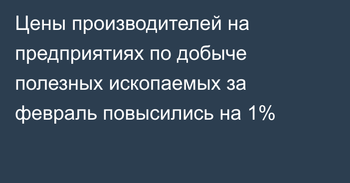 Цены производителей на предприятиях по добыче полезных ископаемых за февраль повысились на 1%