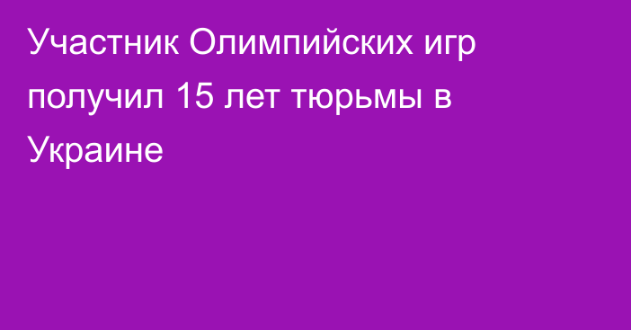 Участник Олимпийских игр получил 15 лет тюрьмы в Украине