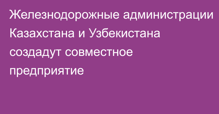 Железнодорожные администрации Казахстана и Узбекистана создадут совместное предприятие