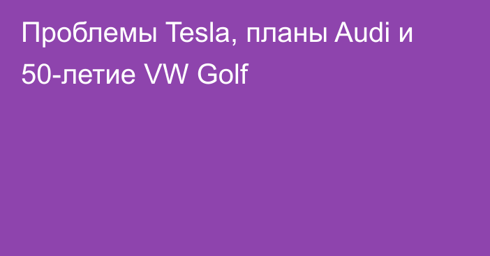Проблемы Tesla, планы Audi и 50-летие VW Golf
