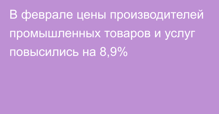 В феврале цены производителей промышленных товаров и услуг повысились на 8,9%