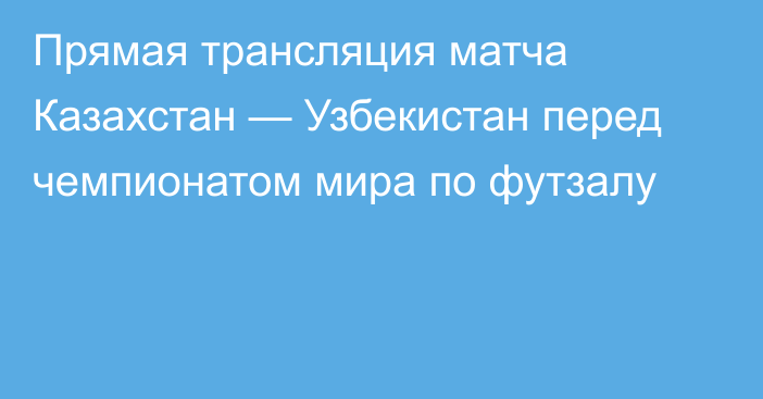 Прямая трансляция матча Казахстан — Узбекистан перед чемпионатом мира по футзалу