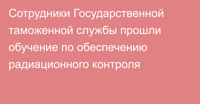 Сотрудники Государственной таможенной службы прошли обучение по обеспечению радиационного контроля