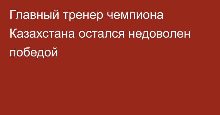 Главный тренер чемпиона Казахстана остался недоволен победой