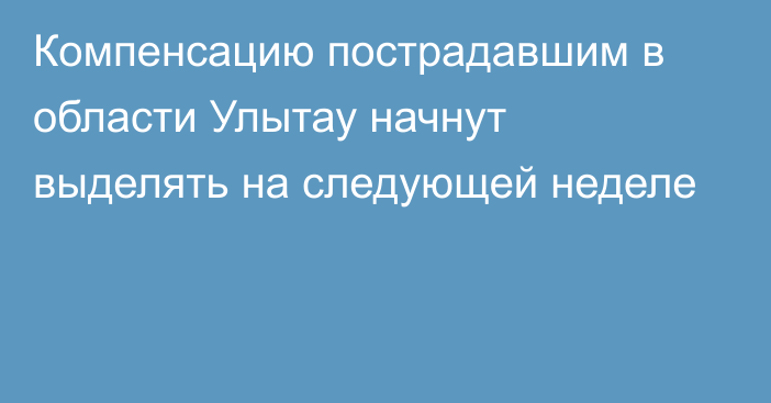 Компенсацию пострадавшим в области Улытау начнут выделять на следующей неделе