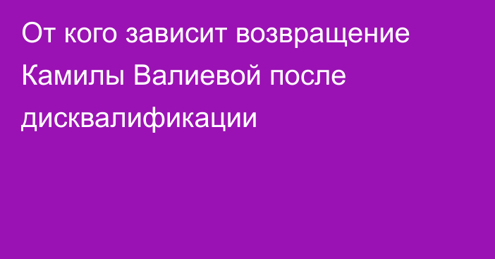 От кого зависит возвращение Камилы Валиевой после дисквалификации