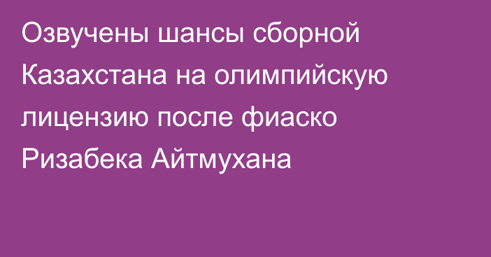 Озвучены шансы сборной Казахстана на олимпийскую лицензию после фиаско Ризабека Айтмухана