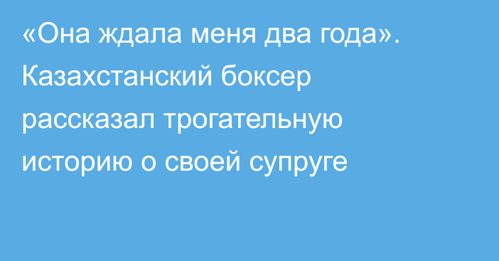 «Она ждала меня два года». Казахстанский боксер рассказал трогательную историю о своей супруге