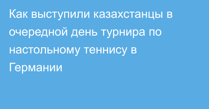 Как выступили казахстанцы в очередной день турнира по настольному теннису в Германии