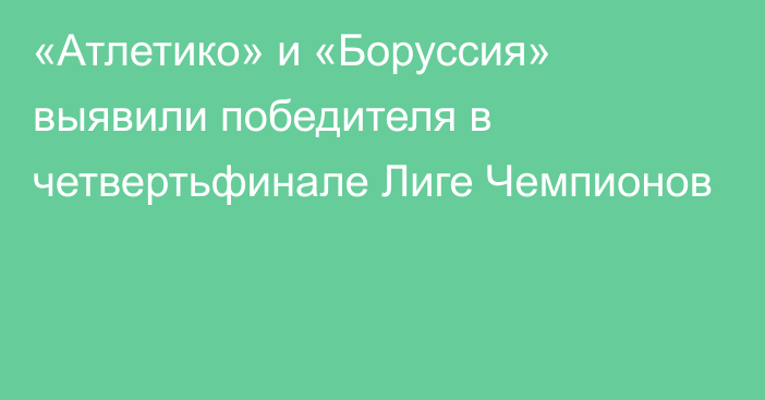 «Атлетико» и «Боруссия» выявили победителя в четвертьфинале Лиге Чемпионов