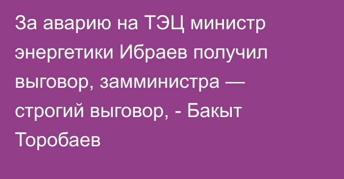За аварию на ТЭЦ министр энергетики Ибраев получил выговор, замминистра — строгий выговор, - Бакыт Торобаев