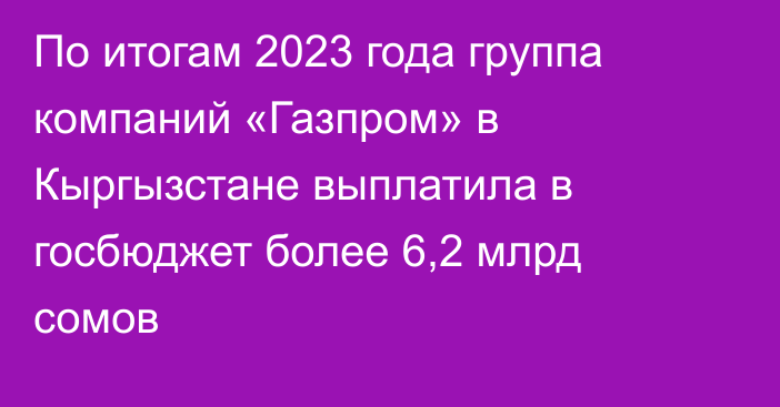 По итогам 2023 года группа компаний «Газпром» в Кыргызстане выплатила в госбюджет более 6,2 млрд сомов