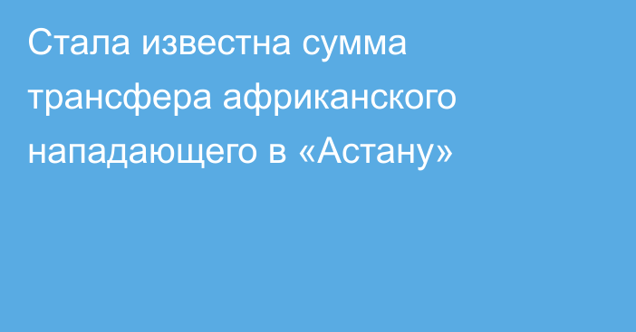 Стала известна сумма трансфера африканского нападающего в «Астану»