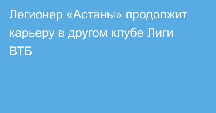 Легионер «Астаны» продолжит карьеру в другом клубе Лиги ВТБ