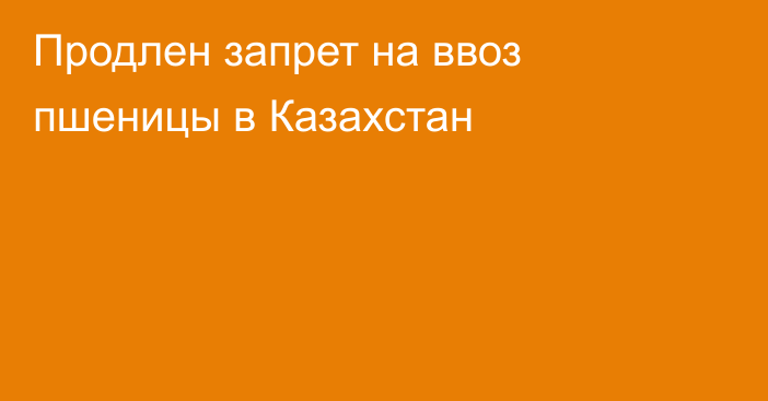 Продлен запрет на ввоз пшеницы в Казахстан