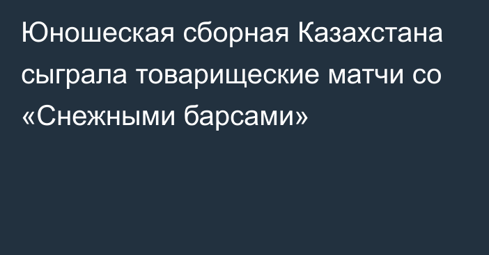 Юношеская сборная Казахстана сыграла товарищеские матчи со «Снежными барсами»