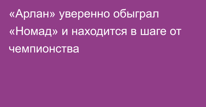 «Арлан» уверенно обыграл «Номад» и находится в шаге от чемпионства