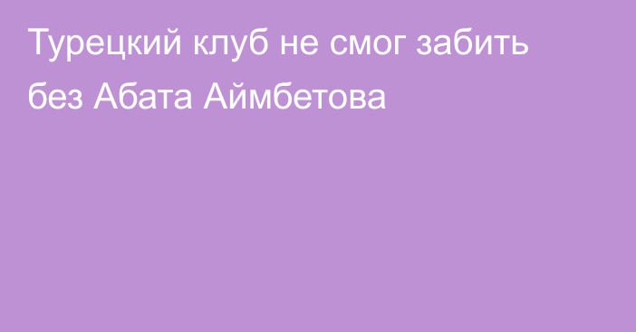 Турецкий клуб не смог забить без Абата Аймбетова