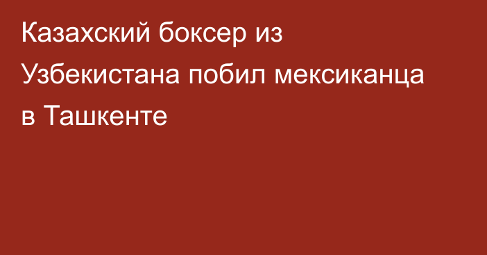 Казахский боксер из Узбекистана побил мексиканца в Ташкенте