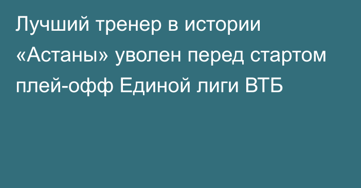 Лучший тренер в истории «Астаны» уволен перед стартом плей-офф Единой лиги ВТБ